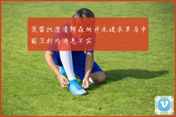莫雷托澄清阿森纳并未追求罗马中前卫科内消息不实