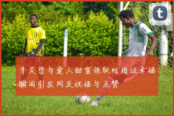 李炎哲与爱人甜蜜领取结婚证幸福瞬间引发网友祝福与点赞