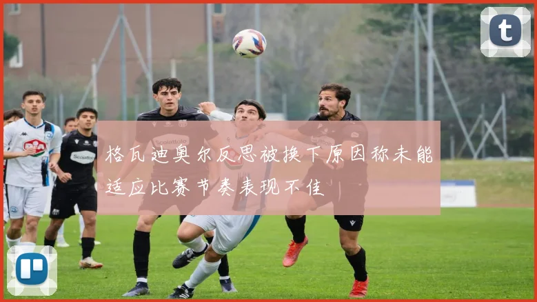 格瓦迪奥尔反思被换下原因称未能适应比赛节奏表现不佳