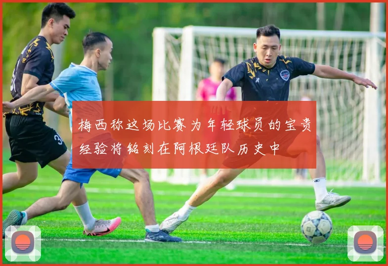 梅西称这场比赛为年轻球员的宝贵经验将铭刻在阿根廷队历史中
