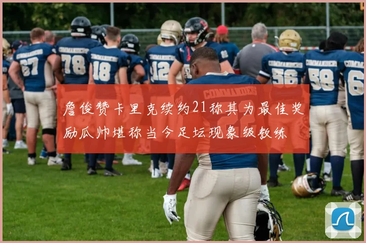 詹俊赞卡里克续约21称其为最佳奖励瓜帅堪称当今足坛现象级教练