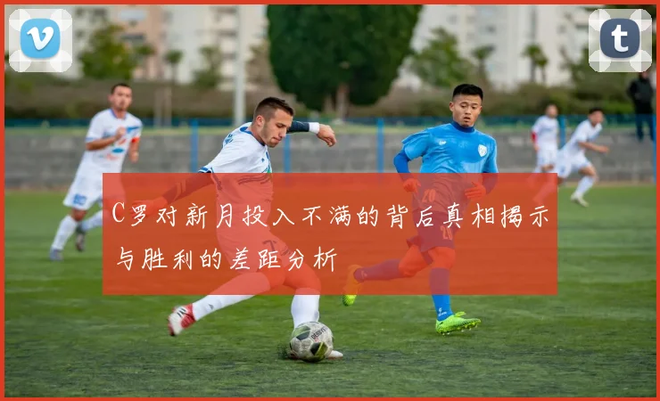 C罗对新月投入不满的背后真相揭示与胜利的差距分析