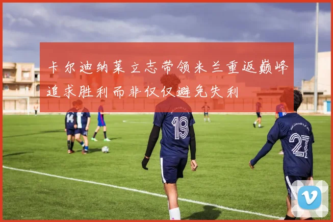 卡尔迪纳莱立志带领米兰重返巅峰追求胜利而非仅仅避免失利