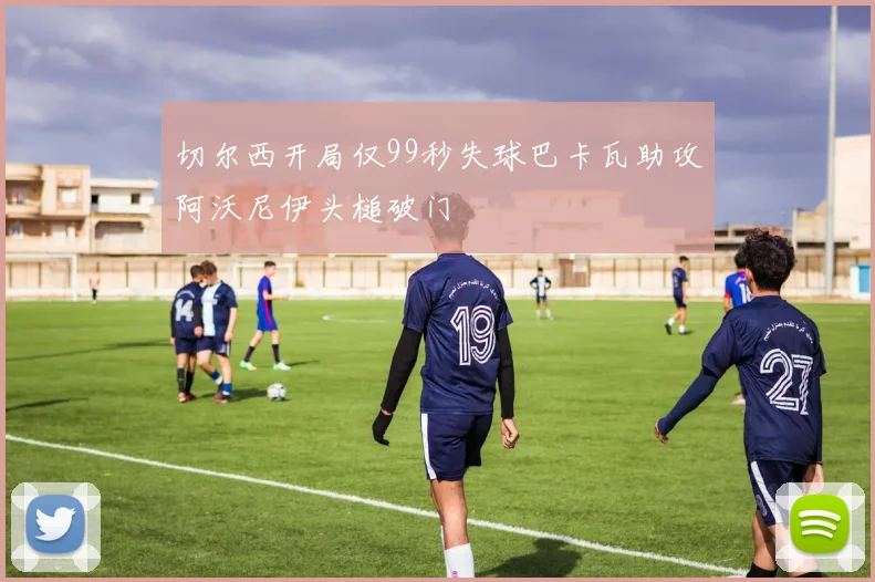 切尔西开局仅99秒失球巴卡瓦助攻阿沃尼伊头槌破门