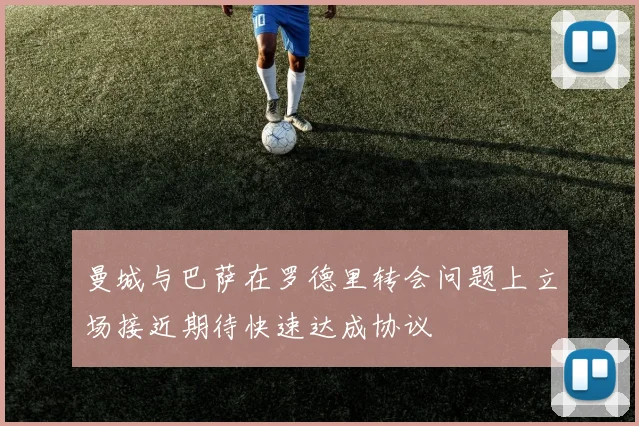 曼城与巴萨在罗德里转会问题上立场接近期待快速达成协议