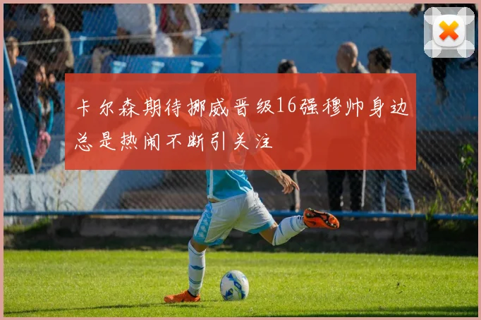卡尔森期待挪威晋级16强穆帅身边总是热闹不断引关注