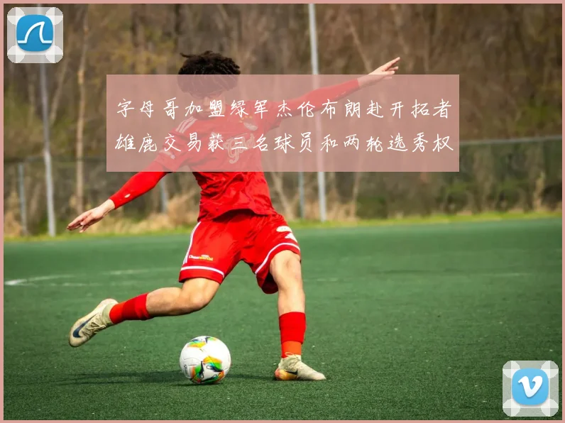 字母哥加盟绿军杰伦布朗赴开拓者雄鹿交易获三名球员和两轮选秀权