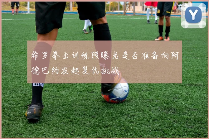 希罗拳击训练照曝光是否准备向阿德巴约发起复仇挑战