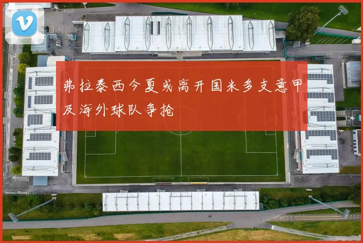 弗拉泰西今夏或离开国米多支意甲及海外球队争抢