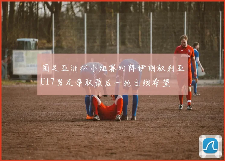 国足亚洲杯小组赛对阵伊朗叙利亚U17男足争取最后一轮出线希望