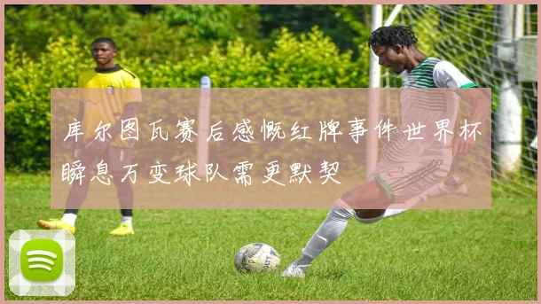 库尔图瓦赛后感慨红牌事件世界杯瞬息万变球队需更默契
