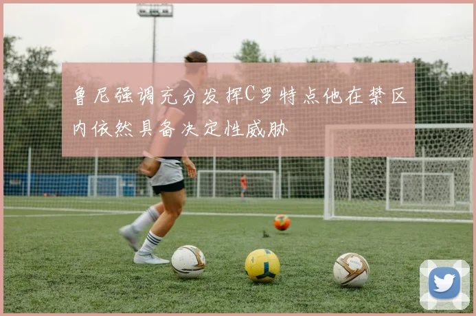 鲁尼强调充分发挥C罗特点他在禁区内依然具备决定性威胁