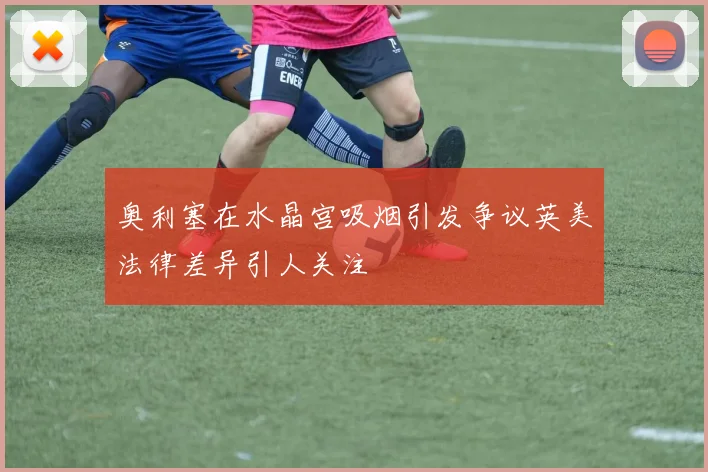 奥利塞在水晶宫吸烟引发争议英美法律差异引人关注