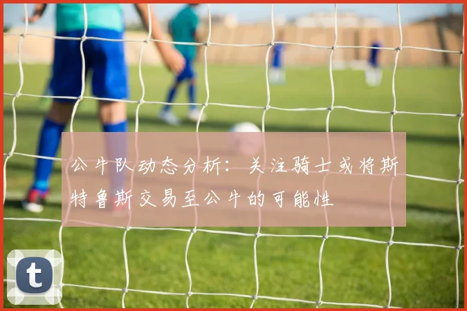 公牛队动态分析：关注骑士或将斯特鲁斯交易至公牛的可能性