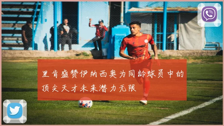 里肯盛赞伊纳西奥为同龄球员中的顶尖天才未来潜力无限