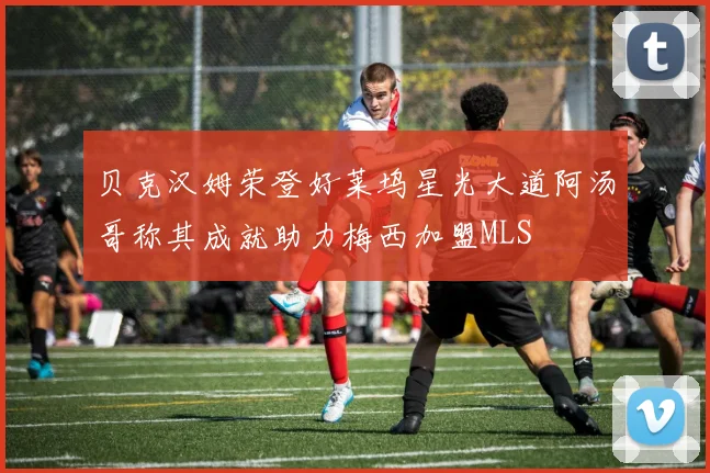 贝克汉姆荣登好莱坞星光大道阿汤哥称其成就助力梅西加盟MLS