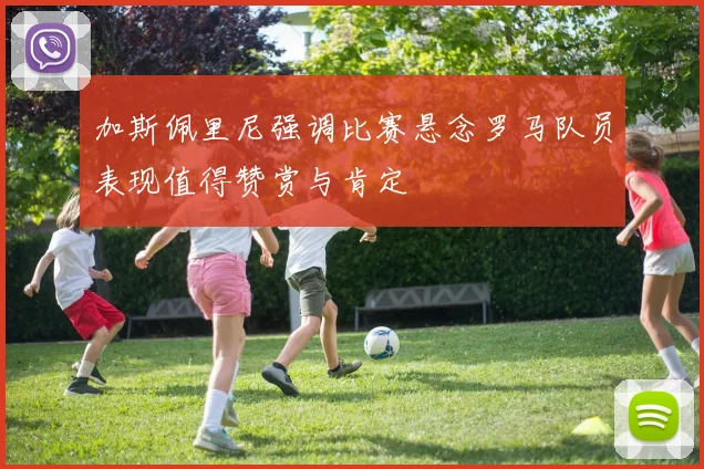 加斯佩里尼强调比赛悬念罗马队员表现值得赞赏与肯定