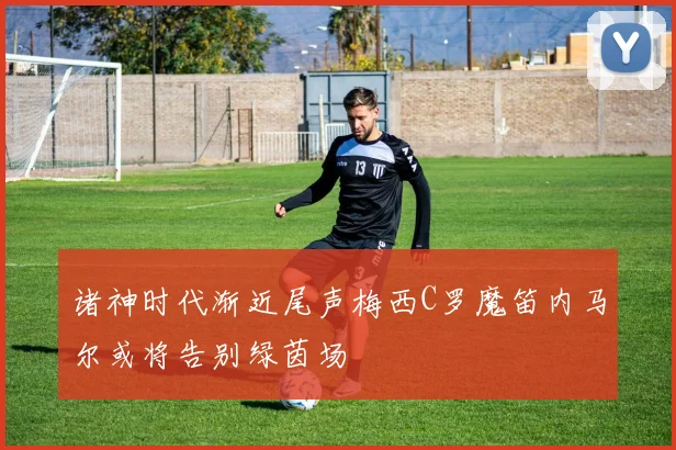 诸神时代渐近尾声梅西C罗魔笛内马尔或将告别绿茵场