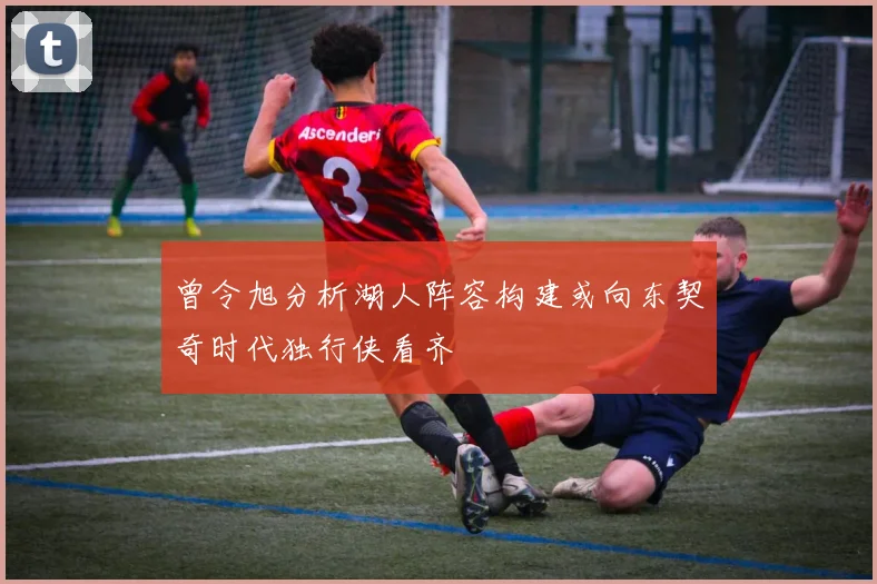 曾令旭分析湖人阵容构建或向东契奇时代独行侠看齐