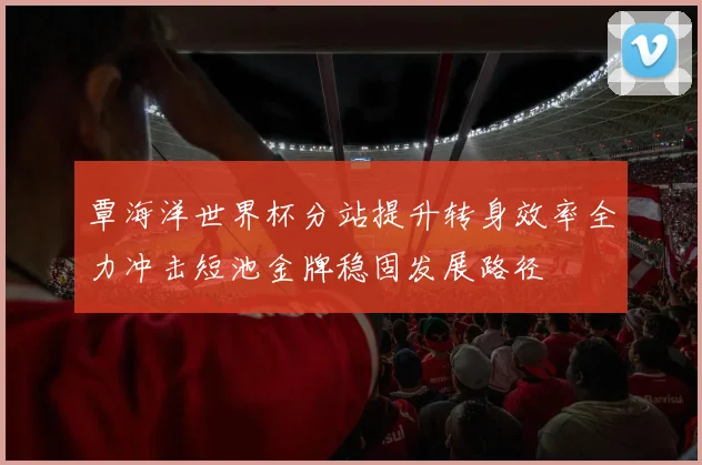 覃海洋世界杯分站提升转身效率全力冲击短池金牌稳固发展路径