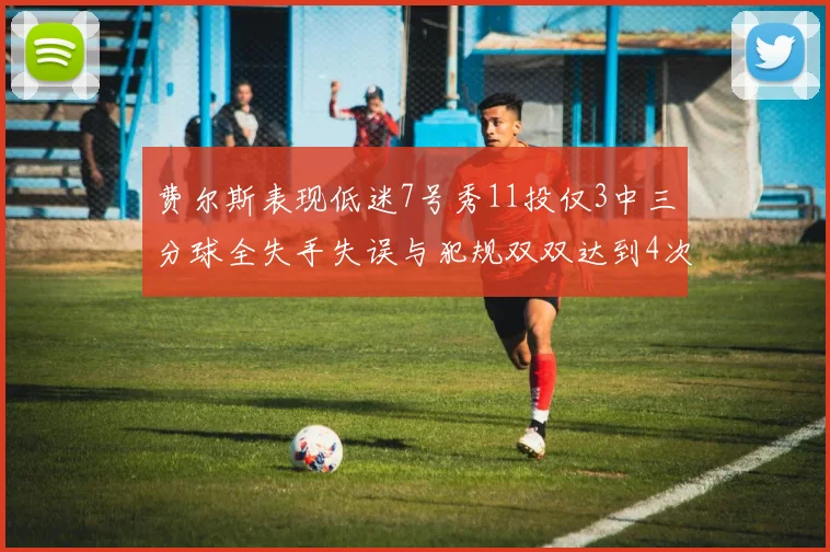 费尔斯表现低迷7号秀11投仅3中三分球全失手失误与犯规双双达到4次