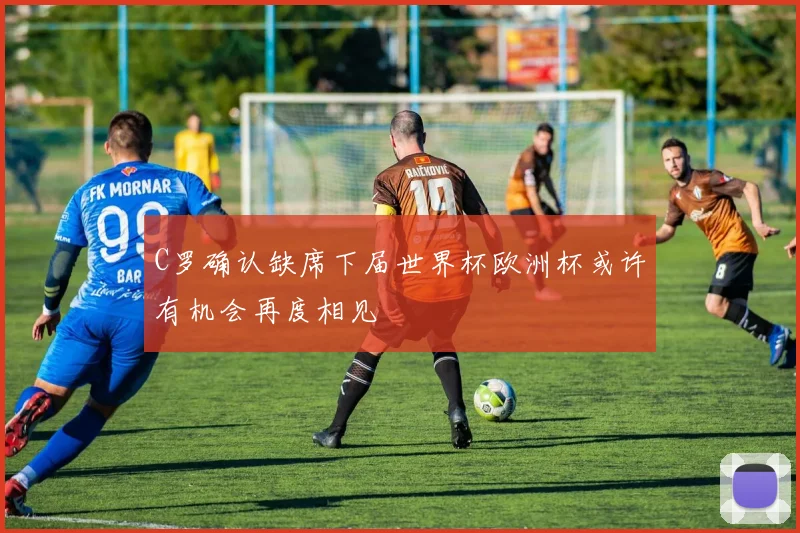 C罗确认缺席下届世界杯欧洲杯或许有机会再度相见