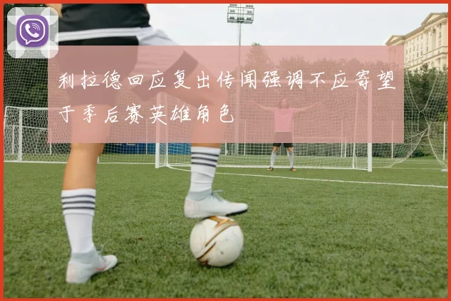 利拉德回应复出传闻强调不应寄望于季后赛英雄角色